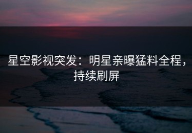 星空影视突发：明星亲曝猛料全程，持续刷屏