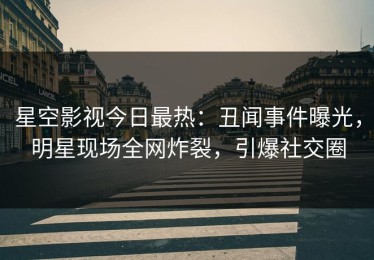 星空影视今日最热：丑闻事件曝光，明星现场全网炸裂，引爆社交圈