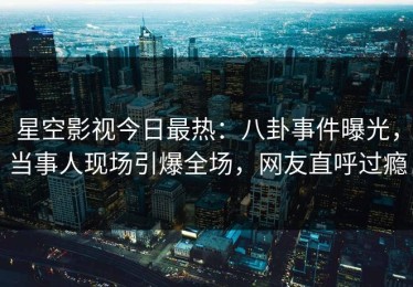 星空影视今日最热：八卦事件曝光，当事人现场引爆全场，网友直呼过瘾