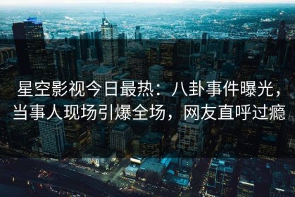 星空影视今日最热：八卦事件曝光，当事人现场引爆全场，网友直呼过瘾