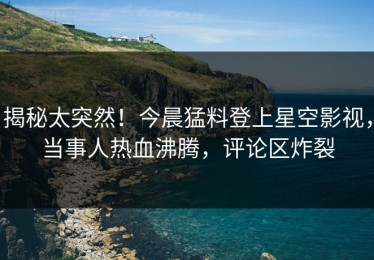 揭秘太突然！今晨猛料登上星空影视，当事人热血沸腾，评论区炸裂