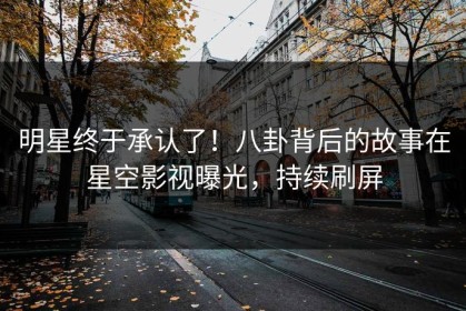 明星终于承认了！八卦背后的故事在星空影视曝光，持续刷屏