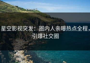 星空影视突发：圈内人亲曝热点全程，引爆社交圈