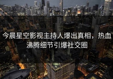 今晨星空影视主持人爆出真相，热血沸腾细节引爆社交圈