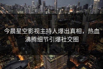 今晨星空影视主持人爆出真相，热血沸腾细节引爆社交圈
