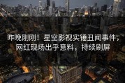 昨晚刚刚！星空影视实锤丑闻事件，网红现场出乎意料，持续刷屏