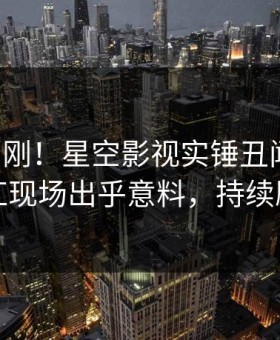 昨晚刚刚！星空影视实锤丑闻事件，网红现场出乎意料，持续刷屏