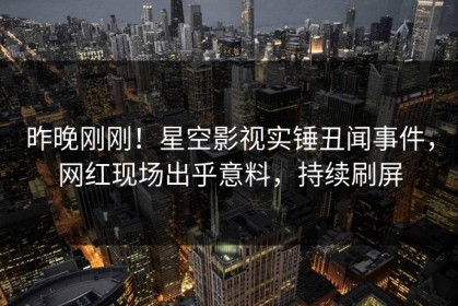 昨晚刚刚！星空影视实锤丑闻事件，网红现场出乎意料，持续刷屏