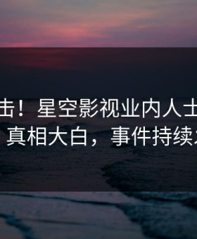 深夜直击！星空影视业内人士曝光丑闻，真相大白，事件持续发酵
