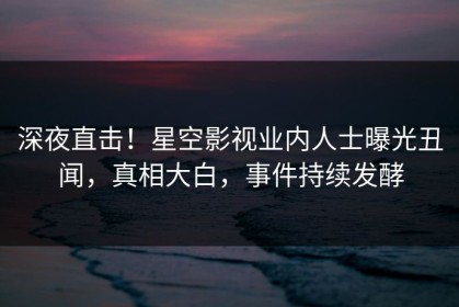 深夜直击！星空影视业内人士曝光丑闻，真相大白，事件持续发酵