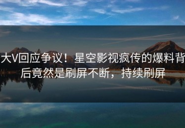 大V回应争议！星空影视疯传的爆料背后竟然是刷屏不断，持续刷屏