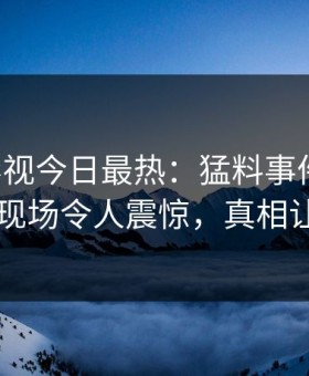 星空影视今日最热：猛料事件曝光，主持人现场令人震惊，真相让人瞠目