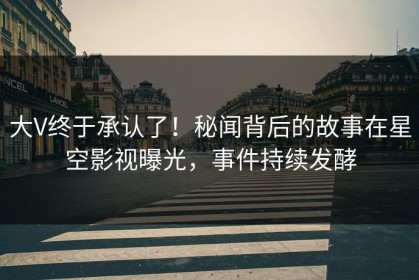大V终于承认了！秘闻背后的故事在星空影视曝光，事件持续发酵