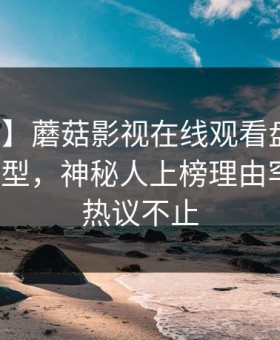 【紧急】蘑菇影视在线观看盘点：八卦3种类型，神秘人上榜理由罕见令人热议不止