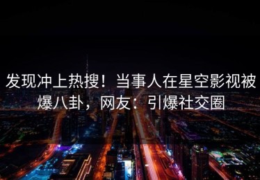发现冲上热搜！当事人在星空影视被爆八卦，网友：引爆社交圈