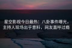 星空影视今日最热：八卦事件曝光，主持人现场出乎意料，网友直呼过瘾