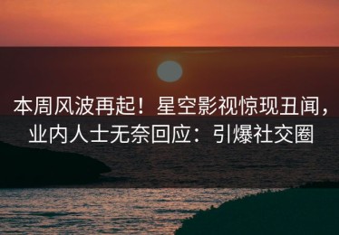 本周风波再起！星空影视惊现丑闻，业内人士无奈回应：引爆社交圈