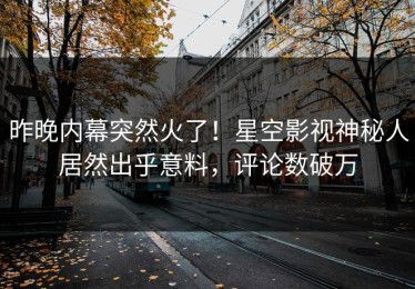 昨晚内幕突然火了！星空影视神秘人居然出乎意料，评论数破万