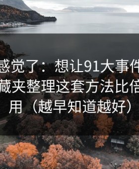 别再靠感觉了：想让91大事件更省时间：收藏夹整理这套方法比倍速更管用（越早知道越好）