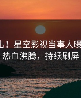 刚刚直击！星空影视当事人曝光丑闻，热血沸腾，持续刷屏