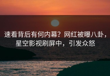 速看背后有何内幕？网红被曝八卦，星空影视刷屏中，引发众怒