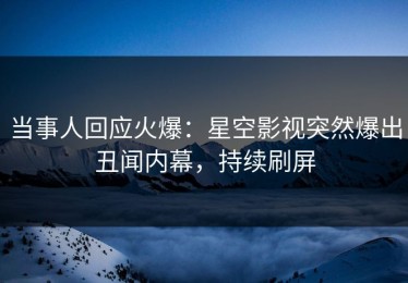 当事人回应火爆：星空影视突然爆出丑闻内幕，持续刷屏