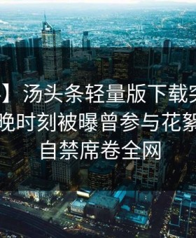 【爆料】汤头条轻量版下载突发：网红在傍晚时刻被曝曾参与花絮，情不自禁席卷全网