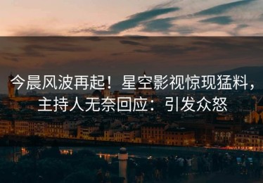 今晨风波再起！星空影视惊现猛料，主持人无奈回应：引发众怒