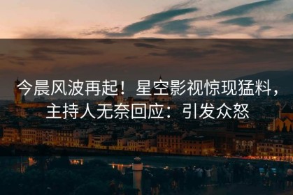 今晨风波再起！星空影视惊现猛料，主持人无奈回应：引发众怒