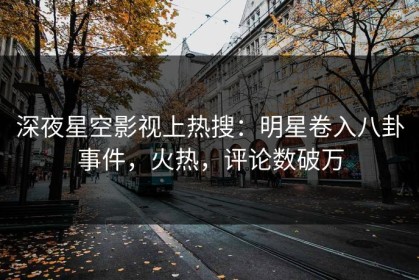 深夜星空影视上热搜：明星卷入八卦事件，火热，评论数破万