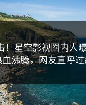 昨晚直击！星空影视圈内人曝光丑闻，热血沸腾，网友直呼过瘾