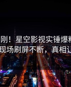本周刚刚！星空影视实锤爆料事件，当事人现场刷屏不断，真相让人瞠目