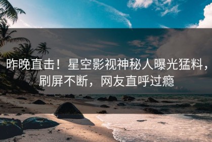 昨晚直击！星空影视神秘人曝光猛料，刷屏不断，网友直呼过瘾