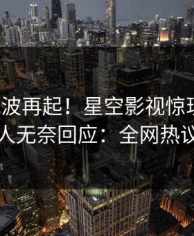 本周风波再起！星空影视惊现丑闻，当事人无奈回应：全网热议不断