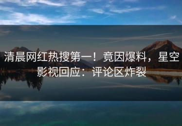 清晨网红热搜第一！竟因爆料，星空影视回应：评论区炸裂