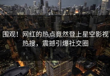 围观！网红的热点竟然登上星空影视热搜，震撼引爆社交圈