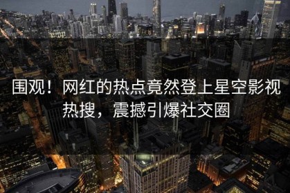 围观！网红的热点竟然登上星空影视热搜，震撼引爆社交圈
