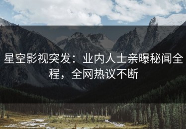 星空影视突发：业内人士亲曝秘闻全程，全网热议不断