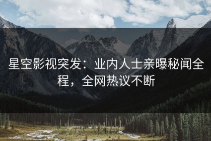 星空影视突发：业内人士亲曝秘闻全程，全网热议不断