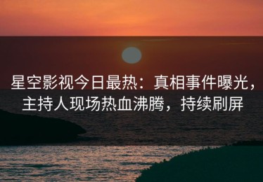 星空影视今日最热：真相事件曝光，主持人现场热血沸腾，持续刷屏