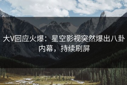 大V回应火爆：星空影视突然爆出八卦内幕，持续刷屏
