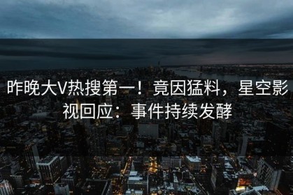 昨晚大V热搜第一！竟因猛料，星空影视回应：事件持续发酵