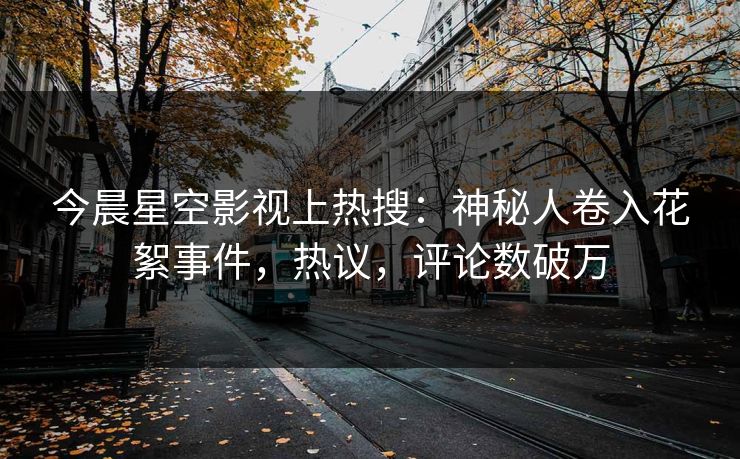 今晨星空影视上热搜：神秘人卷入花絮事件，热议，评论数破万