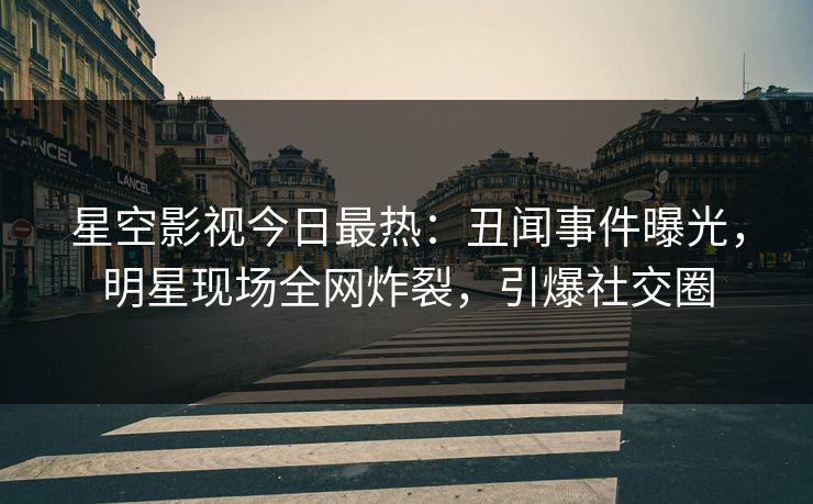 星空影视今日最热：丑闻事件曝光，明星现场全网炸裂，引爆社交圈