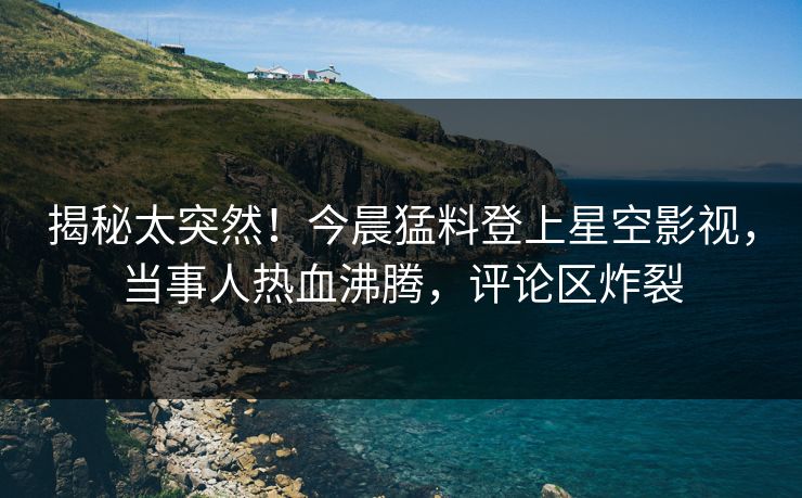 揭秘太突然！今晨猛料登上星空影视，当事人热血沸腾，评论区炸裂