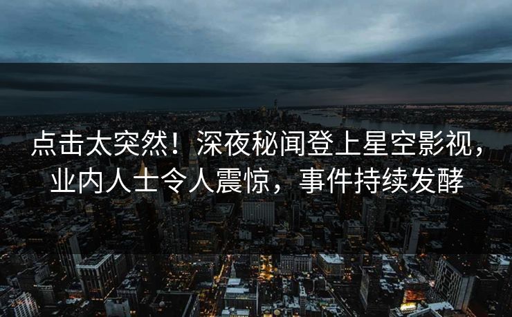 点击太突然！深夜秘闻登上星空影视，业内人士令人震惊，事件持续发酵