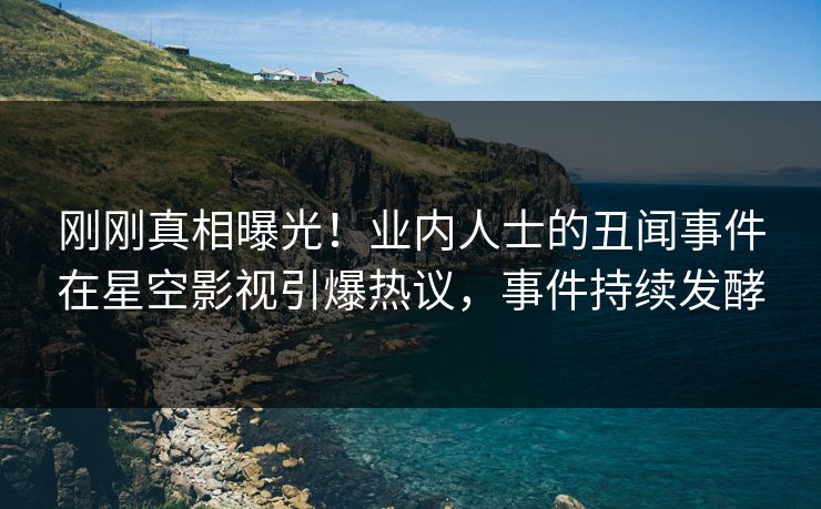 刚刚真相曝光！业内人士的丑闻事件在星空影视引爆热议，事件持续发酵
