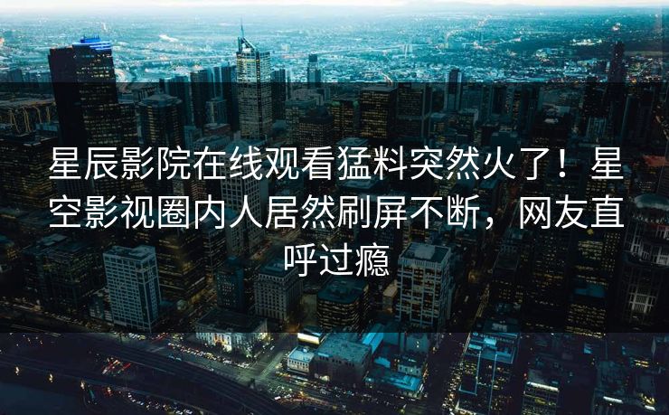 星辰影院在线观看猛料突然火了！星空影视圈内人居然刷屏不断，网友直呼过瘾