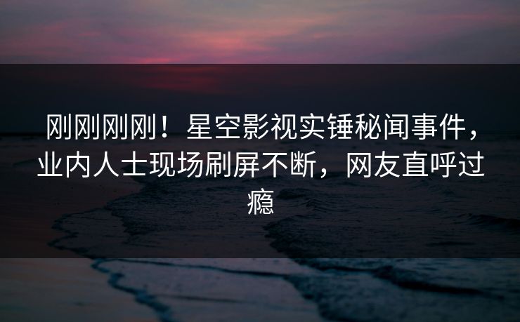 刚刚刚刚！星空影视实锤秘闻事件，业内人士现场刷屏不断，网友直呼过瘾