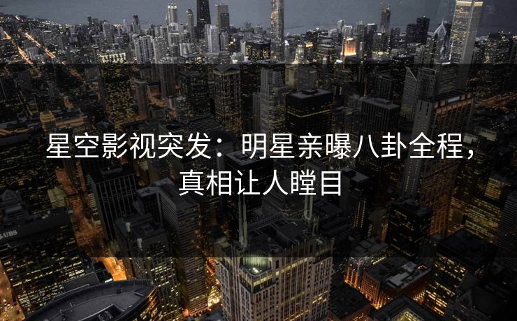 星空影视突发：明星亲曝八卦全程，真相让人瞠目